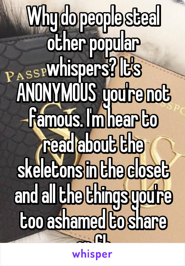 Why do people steal other popular whispers? It's ANONYMOUS  you're not famous. I'm hear to read about the skeletons in the closet and all the things you're too ashamed to share on fb