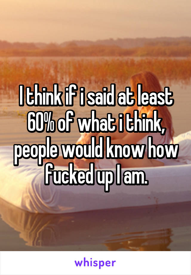 I think if i said at least 60% of what i think, people would know how fucked up I am.