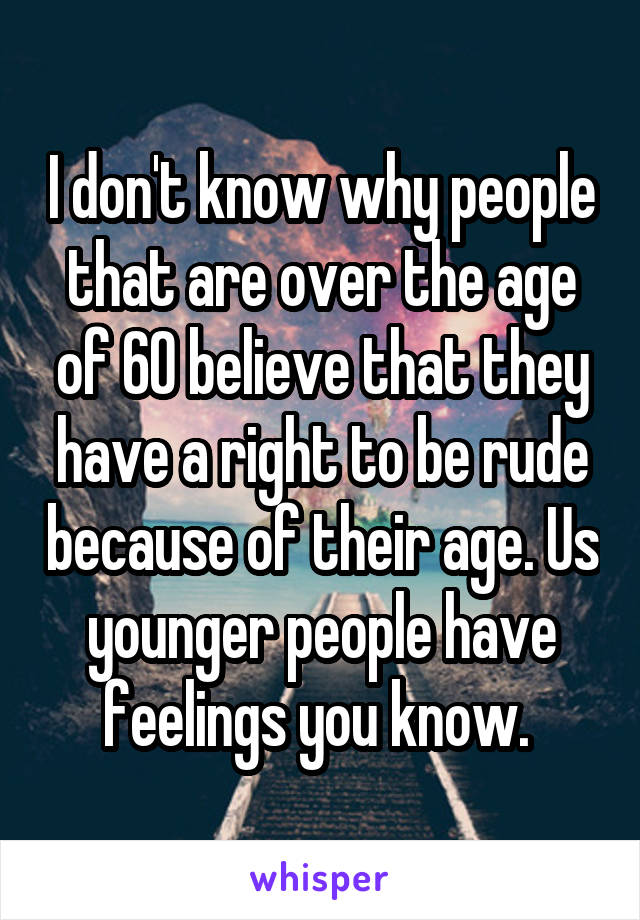 I don't know why people that are over the age of 60 believe that they have a right to be rude because of their age. Us younger people have feelings you know. 