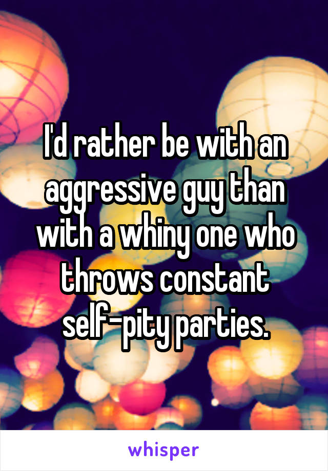 I'd rather be with an aggressive guy than with a whiny one who throws constant self-pity parties.