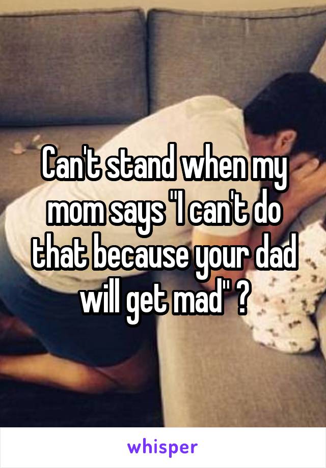 Can't stand when my mom says "I can't do that because your dad will get mad" 😒