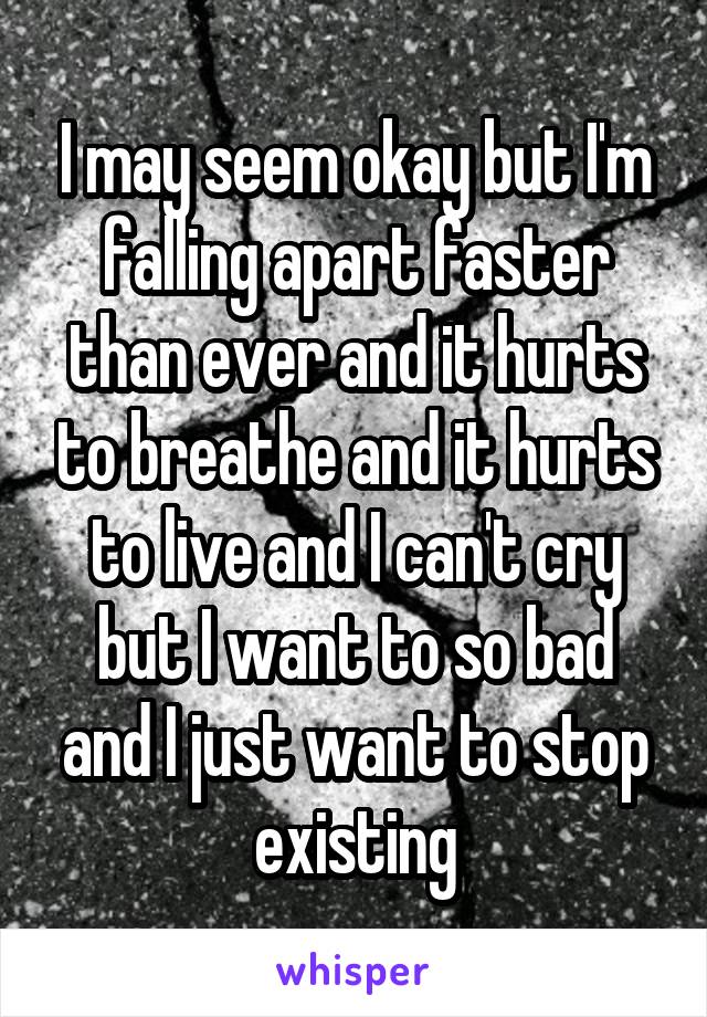 I may seem okay but I'm falling apart faster than ever and it hurts to breathe and it hurts to live and I can't cry but I want to so bad and I just want to stop existing