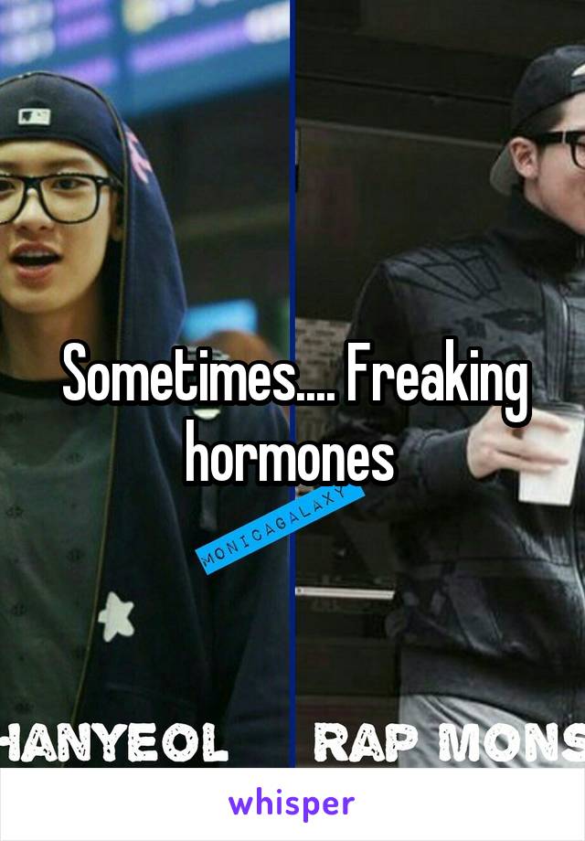 Sometimes.... Freaking hormones 