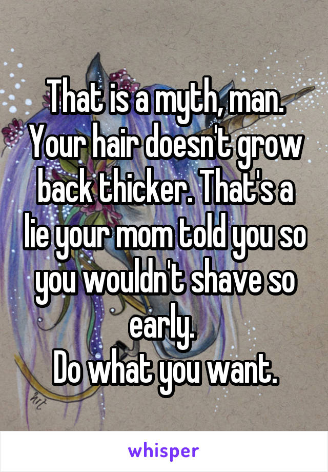 That is a myth, man. Your hair doesn't grow back thicker. That's a lie your mom told you so you wouldn't shave so early. 
Do what you want.