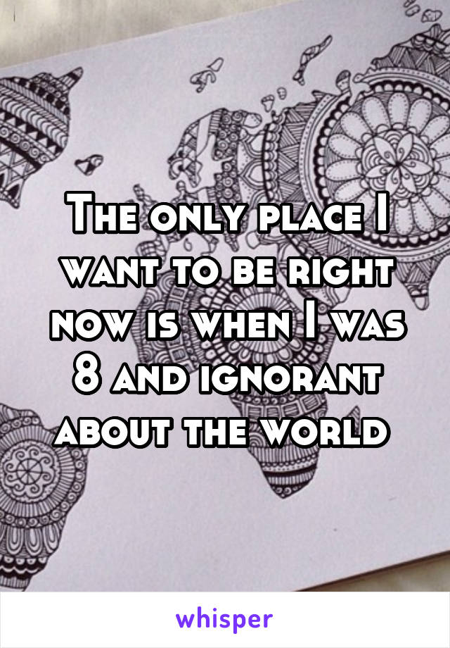 The only place I want to be right now is when I was 8 and ignorant about the world 