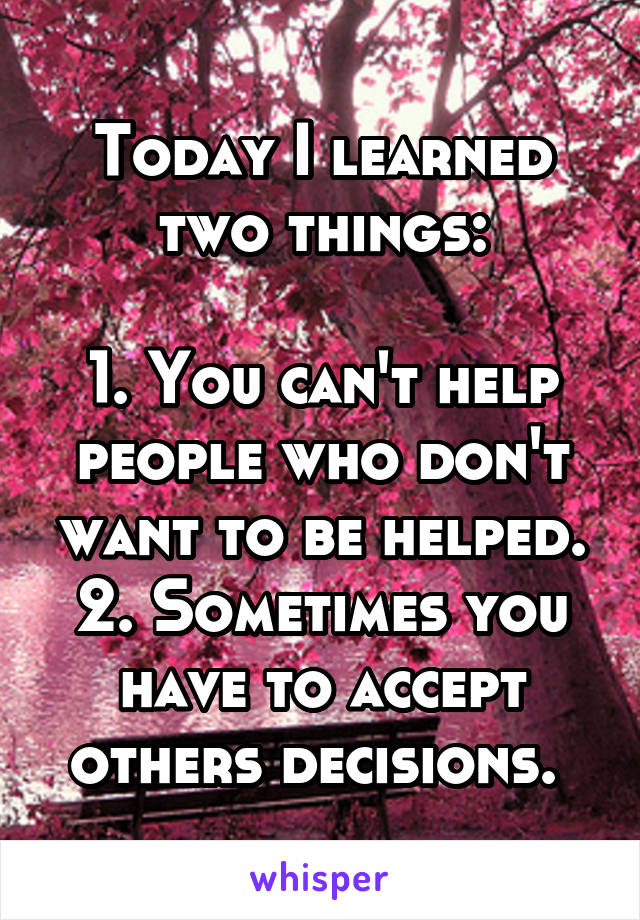 Today I learned two things:

1. You can't help people who don't want to be helped.
2. Sometimes you have to accept others decisions. 