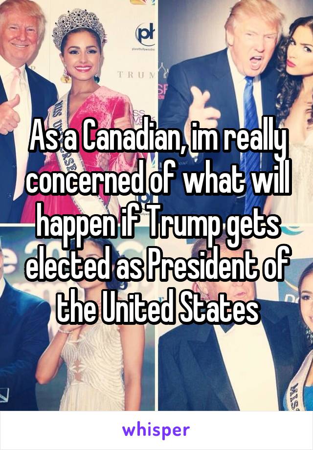 As a Canadian, im really concerned of what will happen if Trump gets elected as President of the United States