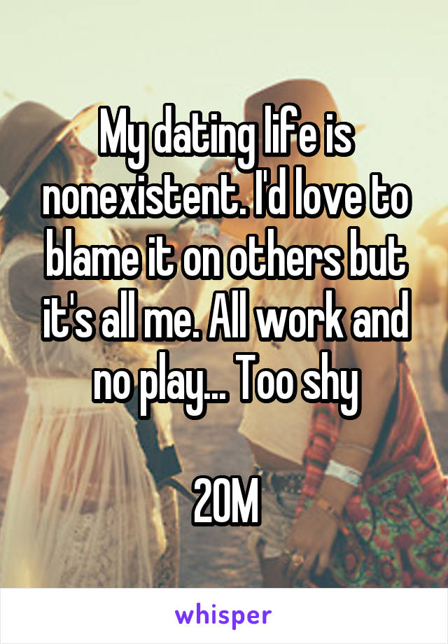 My dating life is nonexistent. I'd love to blame it on others but it's all me. All work and no play... Too shy

20M