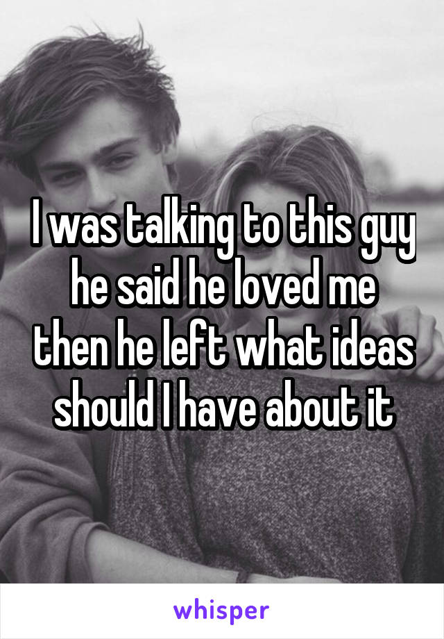 I was talking to this guy he said he loved me then he left what ideas should I have about it