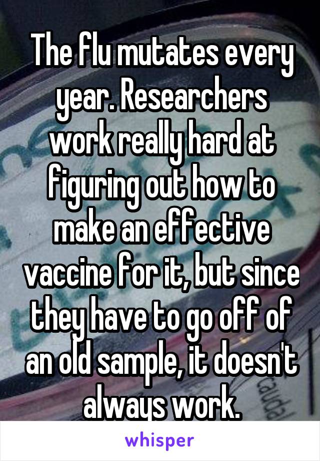 The flu mutates every year. Researchers work really hard at figuring out how to make an effective vaccine for it, but since they have to go off of an old sample, it doesn't always work.