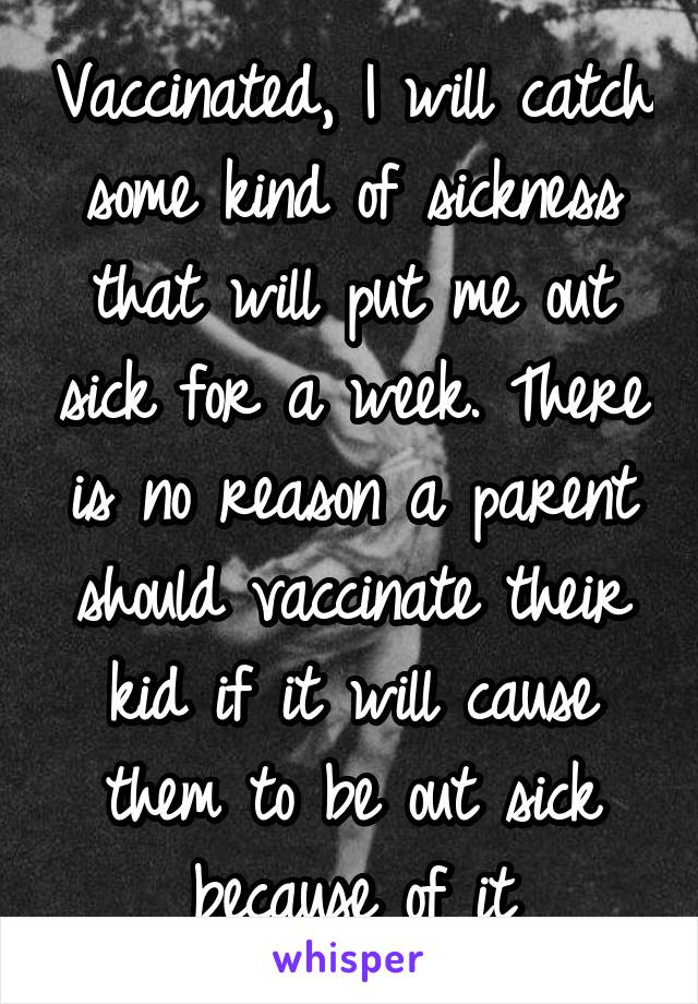 Vaccinated, I will catch some kind of sickness that will put me out sick for a week. There is no reason a parent should vaccinate their kid if it will cause them to be out sick because of it