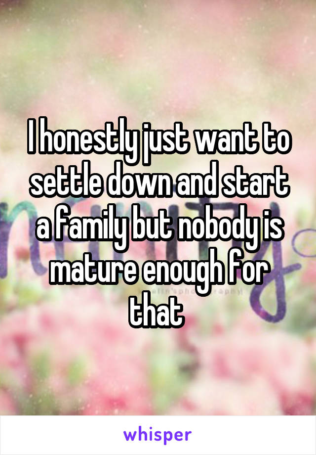 I honestly just want to settle down and start a family but nobody is mature enough for that 