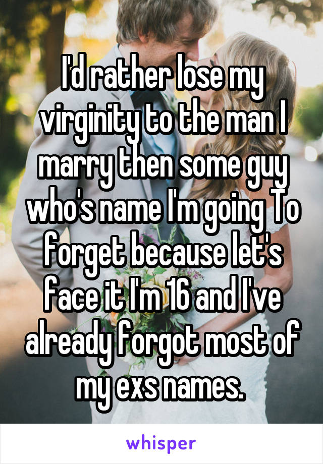 I'd rather lose my virginity to the man I marry then some guy who's name I'm going To forget because let's face it I'm 16 and I've already forgot most of my exs names. 