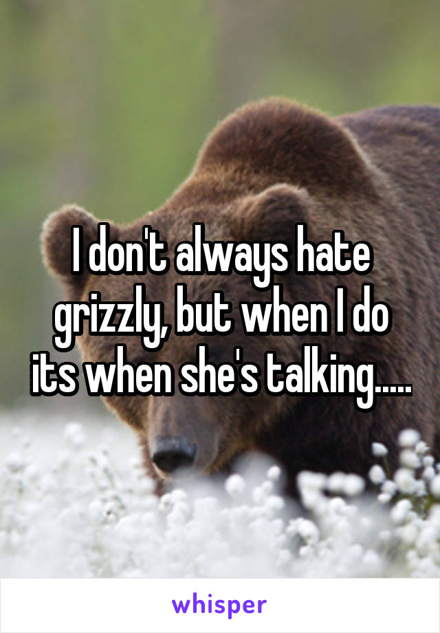 I don't always hate grizzly, but when I do its when she's talking.....