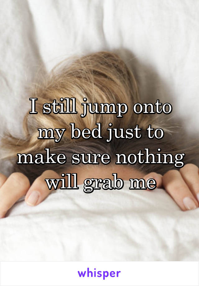 I still jump onto my bed just to make sure nothing will grab me