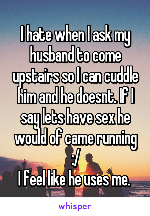 I hate when I ask my husband to come upstairs so I can cuddle him and he doesnt. If I say lets have sex he would of came running :/
I feel like he uses me. 