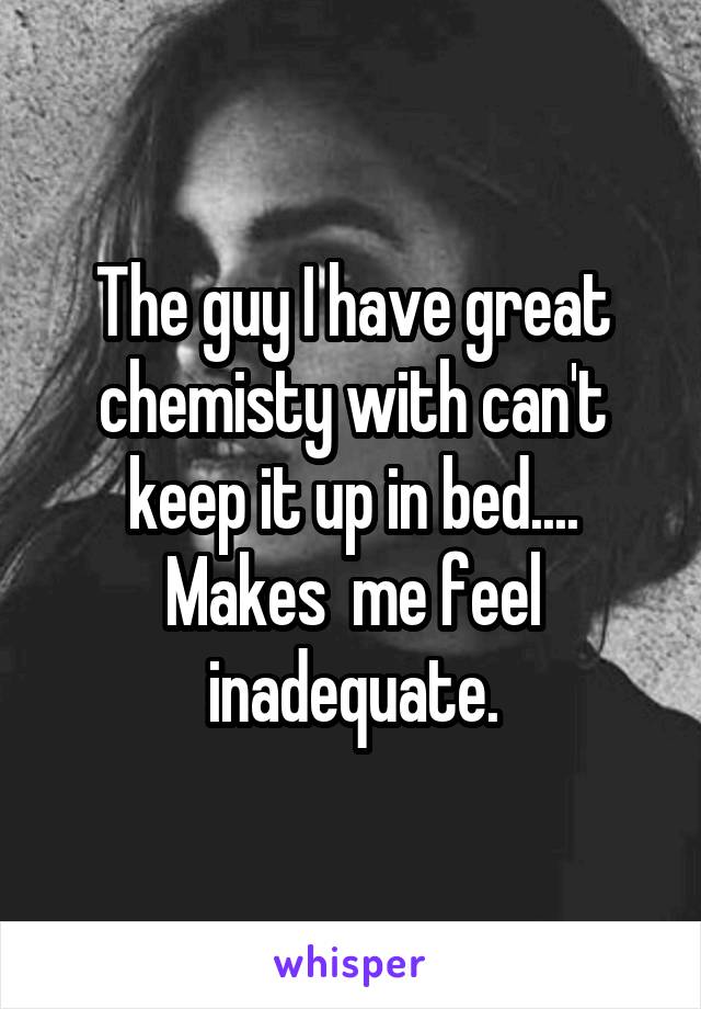 The guy I have great chemisty with can't keep it up in bed.... Makes  me feel inadequate.