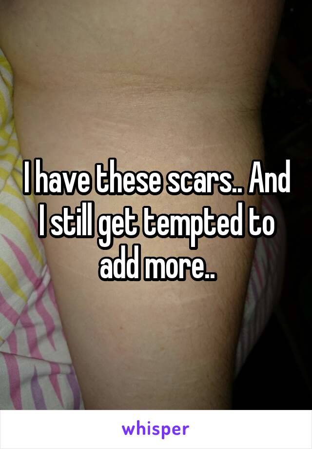 I have these scars.. And I still get tempted to add more..