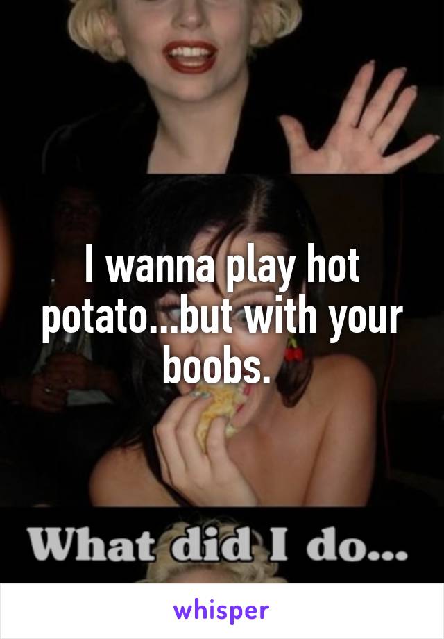 I wanna play hot potato...but with your boobs. 