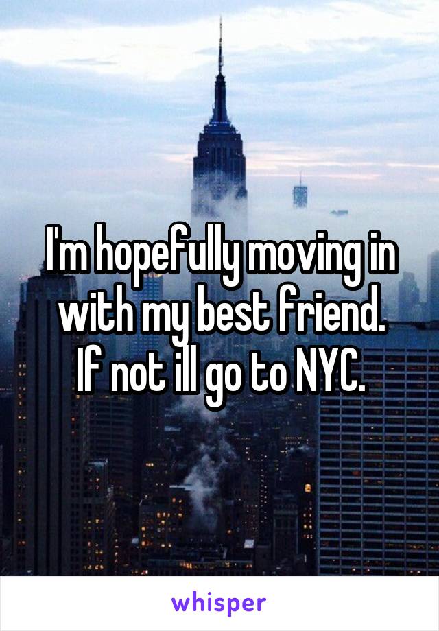 I'm hopefully moving in with my best friend.
If not ill go to NYC.