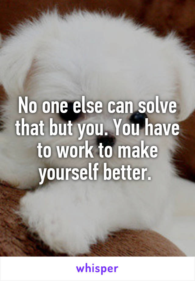 No one else can solve that but you. You have to work to make yourself better. 