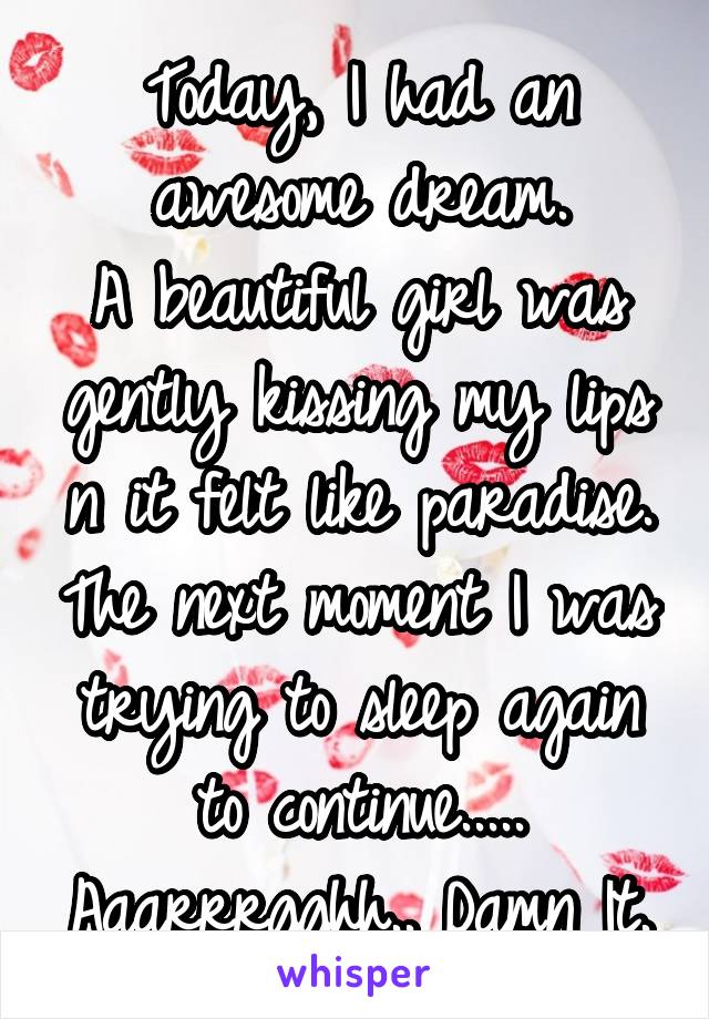 Today, I had an awesome dream.
A beautiful girl was gently kissing my lips n it felt like paradise. The next moment I was trying to sleep again to continue..... Aaarrrgghh.. Damn It.