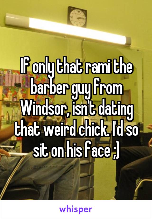 If only that rami the barber guy from Windsor, isn't dating that weird chick. I'd so sit on his face ;)