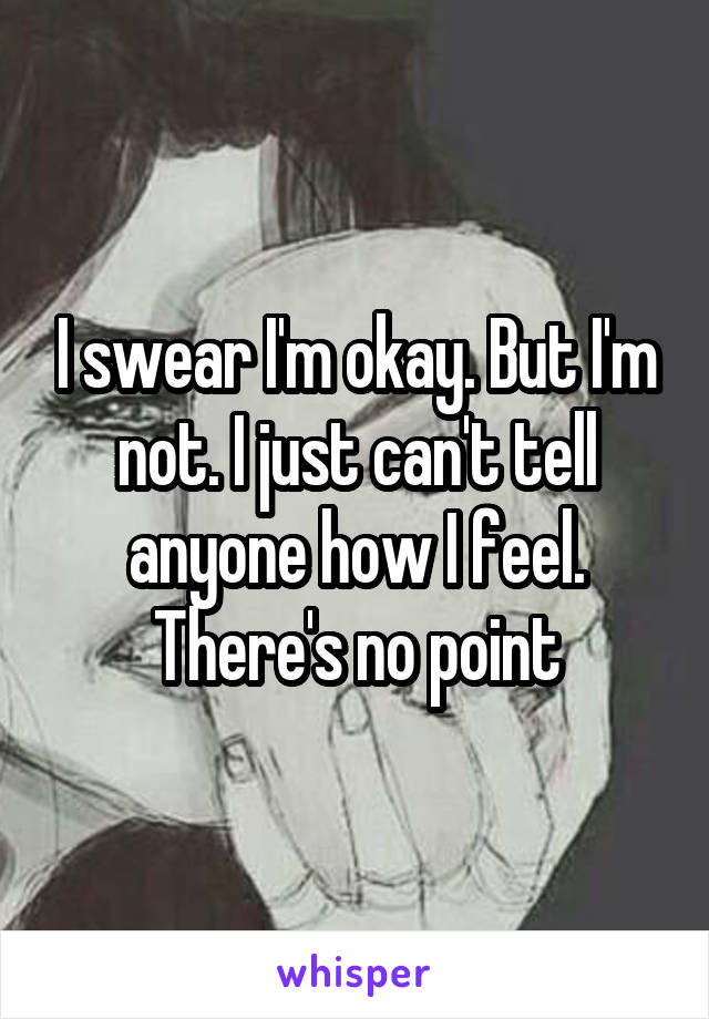 I swear I'm okay. But I'm not. I just can't tell anyone how I feel. There's no point