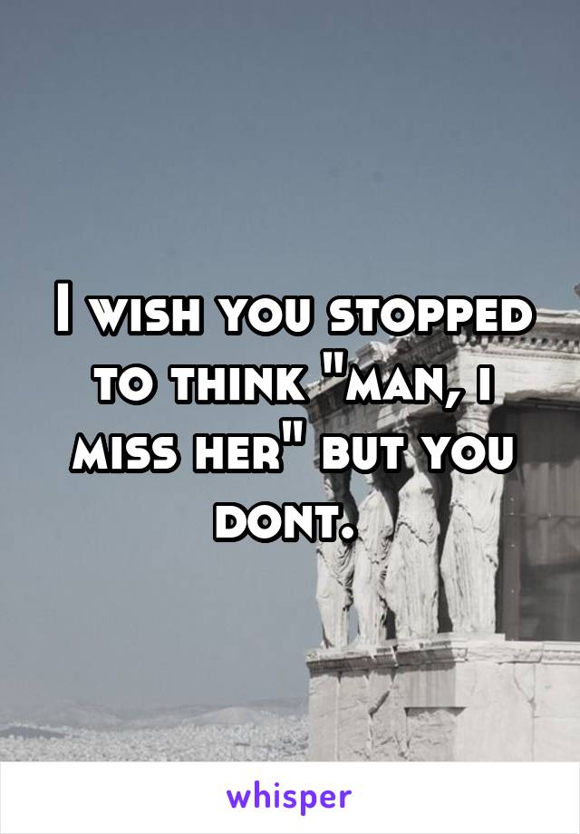 I wish you stopped to think "man, i miss her" but you dont. 