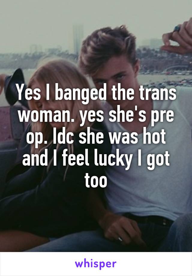 Yes I banged the trans woman. yes she's pre op. Idc she was hot and I feel lucky I got too