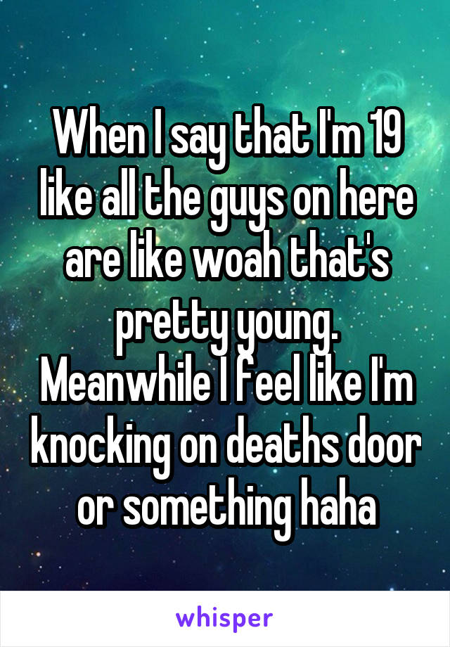 When I say that I'm 19 like all the guys on here are like woah that's pretty young. Meanwhile I feel like I'm knocking on deaths door or something haha