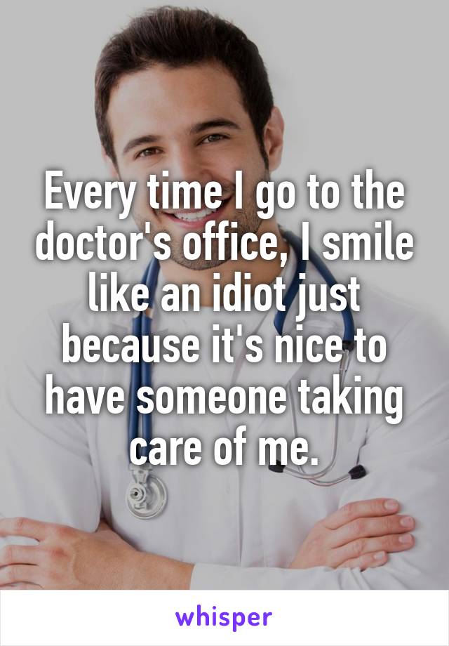 Every time I go to the doctor's office, I smile like an idiot just because it's nice to have someone taking care of me.