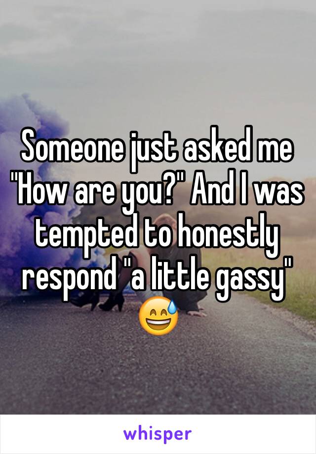 Someone just asked me "How are you?" And I was tempted to honestly respond "a little gassy" 😅