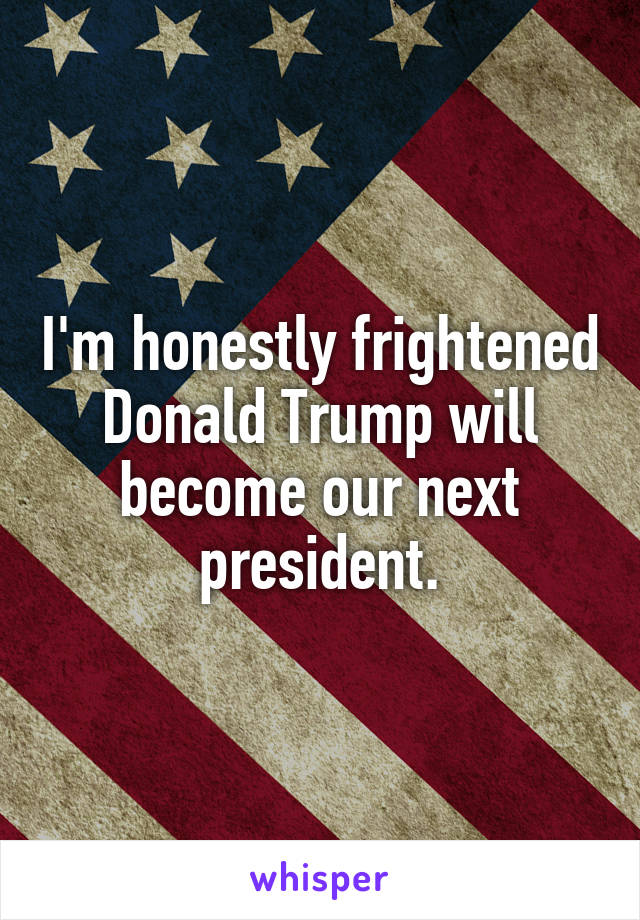 I'm honestly frightened Donald Trump will become our next president.