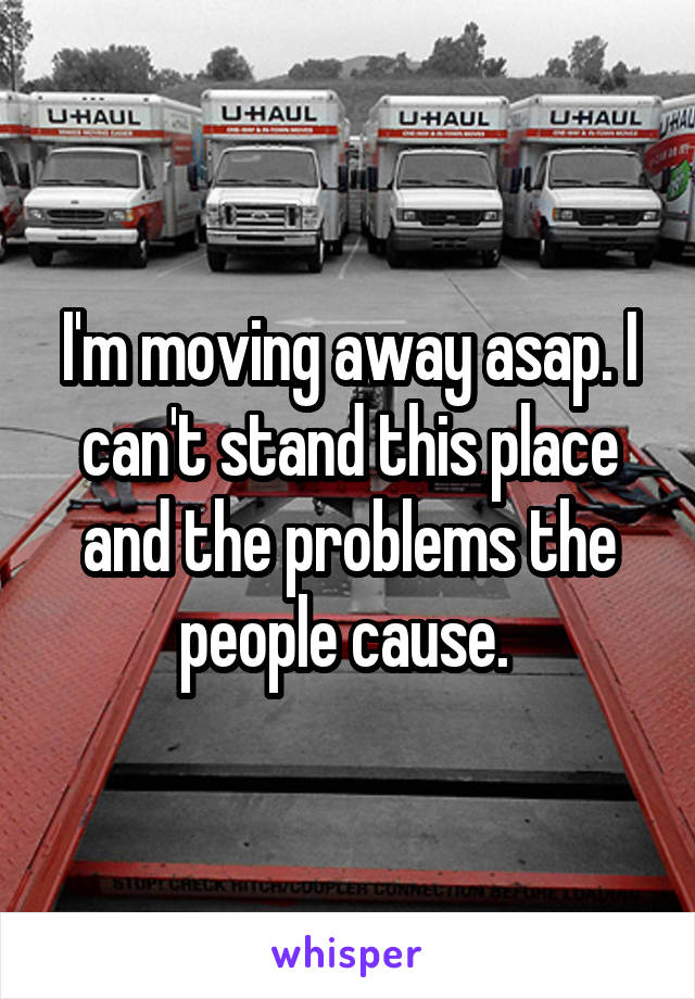 I'm moving away asap. I can't stand this place and the problems the people cause. 