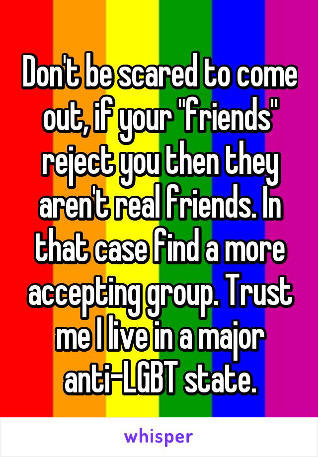 Don't be scared to come out, if your "friends" reject you then they aren't real friends. In that case find a more accepting group. Trust me I live in a major anti-LGBT state.