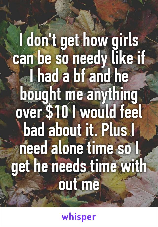 I don't get how girls can be so needy like if I had a bf and he bought me anything over $10 I would feel bad about it. Plus I need alone time so I get he needs time with out me