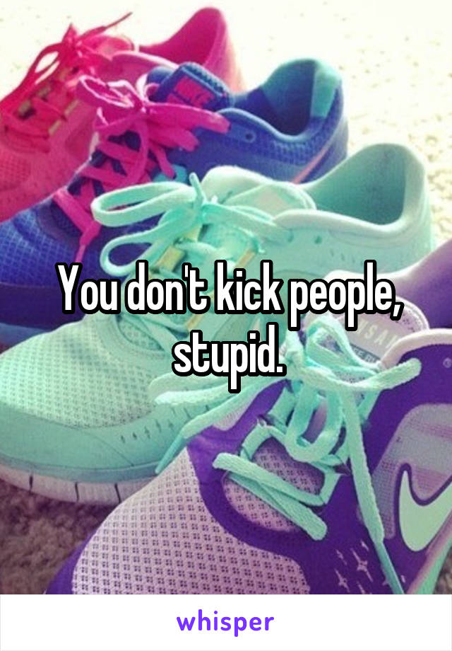 You don't kick people, stupid.