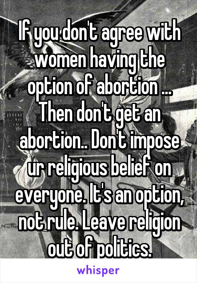 If you don't agree with women having the option of abortion ... Then don't get an abortion.. Don't impose ur religious belief on everyone. It's an option, not rule. Leave religion out of politics.