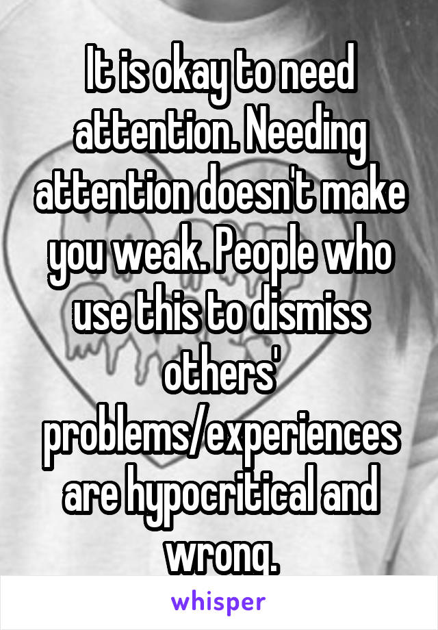 It is okay to need attention. Needing attention doesn't make you weak. People who use this to dismiss others' problems/experiences are hypocritical and wrong.