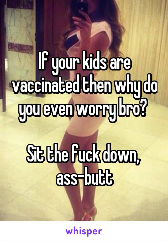 If your kids are vaccinated then why do you even worry bro? 

Sit the fuck down, 
ass-butt