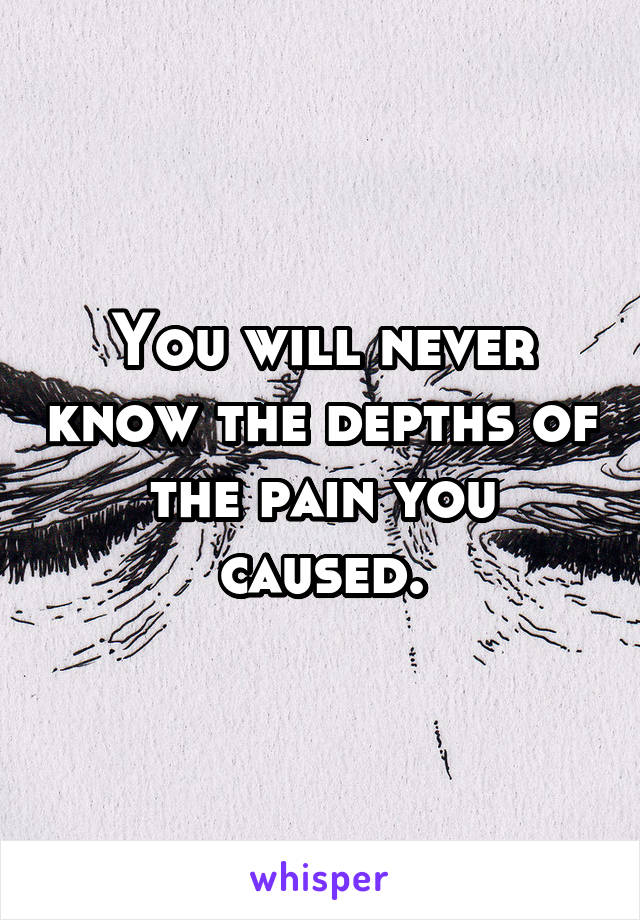 You will never know the depths of the pain you caused.