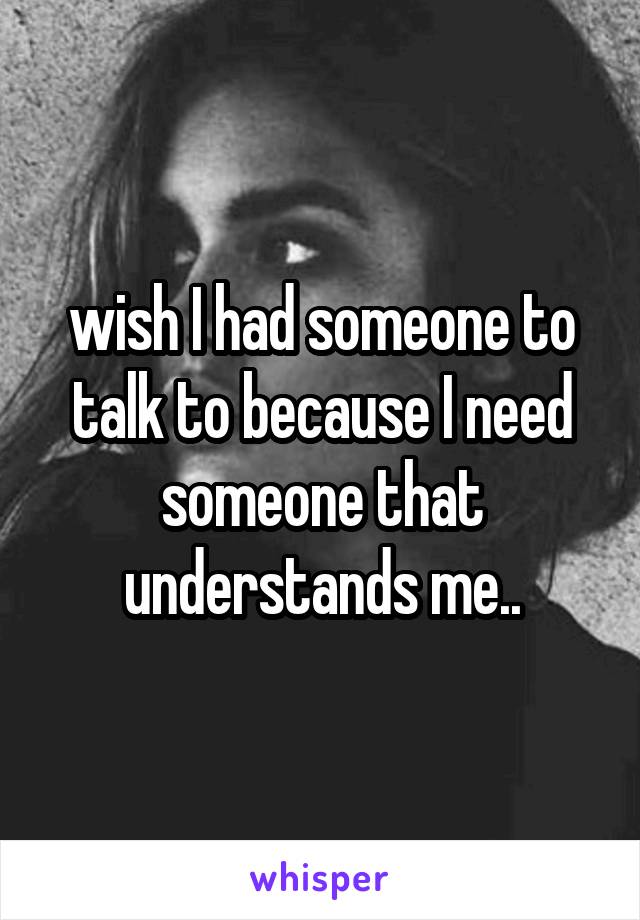 wish I had someone to talk to because I need someone that understands me..