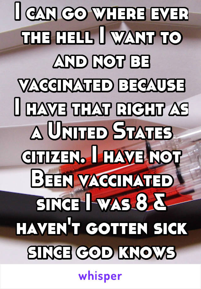 I can go where ever the hell I want to and not be vaccinated because I have that right as a United States citizen. I have not Been vaccinated since I was 8 & haven't gotten sick since god knows when.