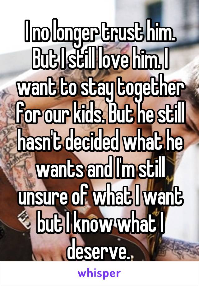 I no longer trust him. But I still love him. I want to stay together for our kids. But he still hasn't decided what he wants and I'm still unsure of what I want but I know what I deserve. 