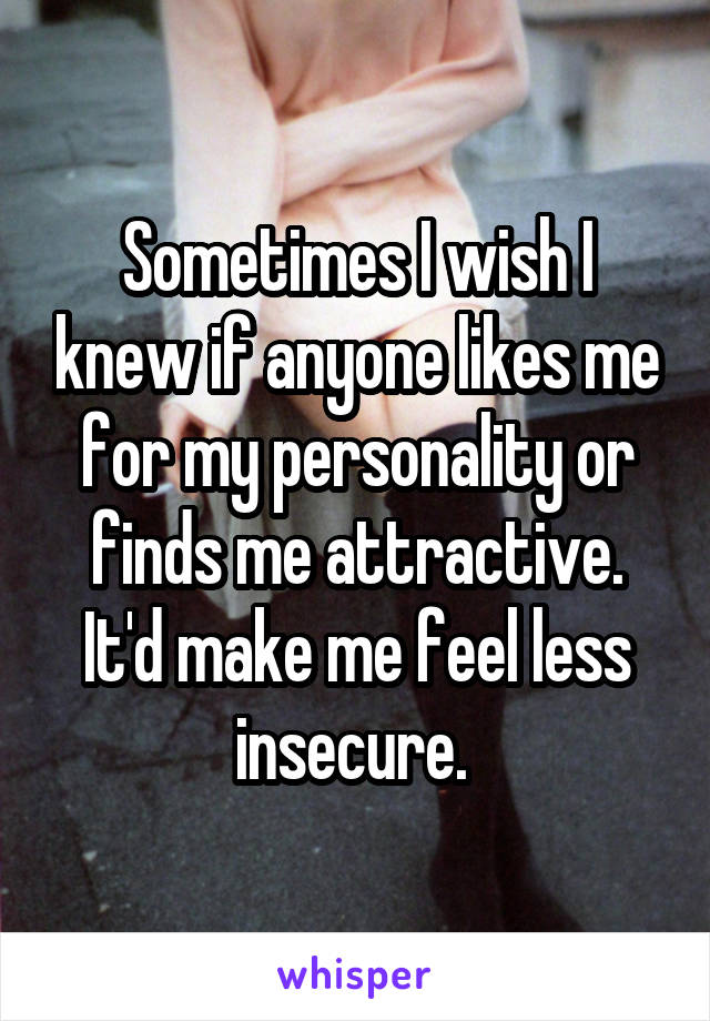 Sometimes I wish I knew if anyone likes me for my personality or finds me attractive. It'd make me feel less insecure. 