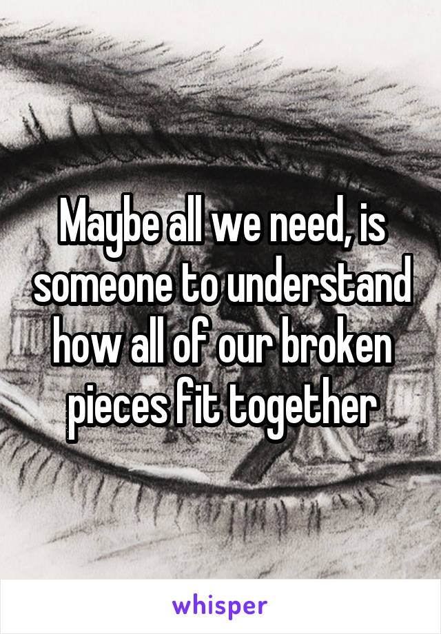 Maybe all we need, is someone to understand how all of our broken pieces fit together