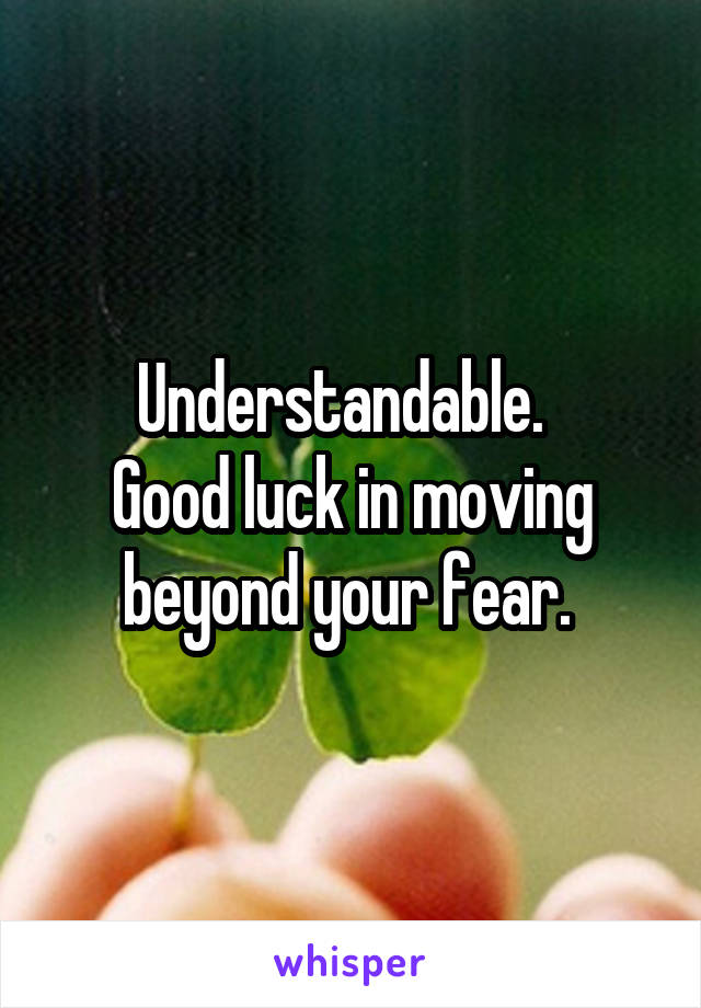 Understandable.  
Good luck in moving beyond your fear. 