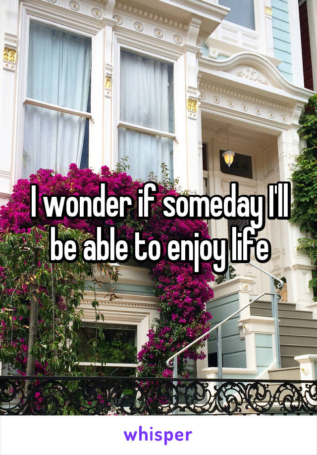 I wonder if someday I'll be able to enjoy life