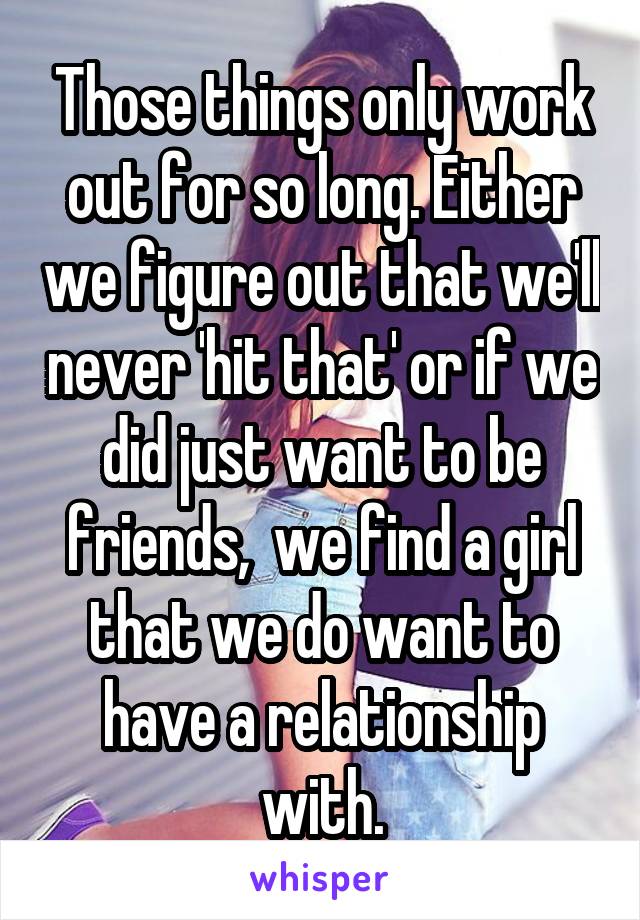 Those things only work out for so long. Either we figure out that we'll never 'hit that' or if we did just want to be friends,  we find a girl that we do want to have a relationship with.